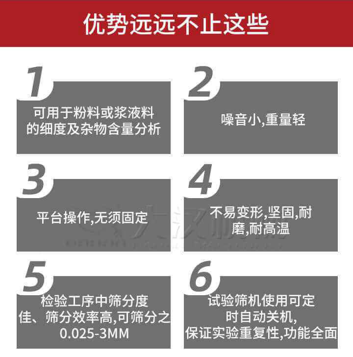 試驗篩優(yōu)勢：1，可用于粉料或漿液料的細度及雜物含量分析。2，噪音小，重量輕。3，平臺操作，無須固定。4，不易變形，堅固，耐磨，耐高溫。5，檢驗工序中篩分度佳，篩分效率高，可篩分之0.025-3MM6，試驗篩機使用可定時自動關機保證實驗重復性，功能全面。